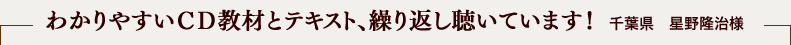 わかりやすいＣＤ教材とテキスト、繰り返し聴いています！ 千葉県　星野隆治様