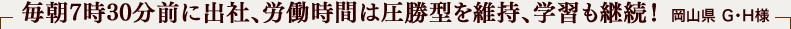 毎朝7時30分前に出社、労働時間は圧勝型を維持、学習も継続！ 岡山県 Ｇ・Ｈ様